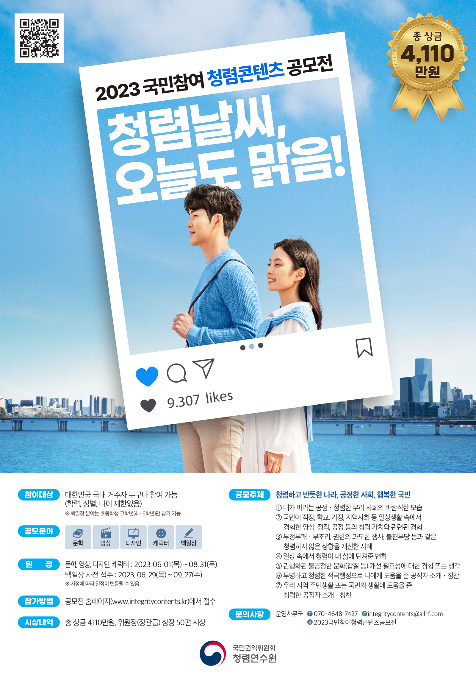 - 공모주제: 청렴하고 반듯한 나라, 공정한 사회, 행복한 국민 - 응모자격: 국내 거주자 누구나 참여 가능(학력, 성별, 나이 제한없음) * 단 백일장 분야는 초등학생 고학년(4~6학년)만 참가 가능 - 형식: 산문, 단편동화, 뮤직비디오 영상물(mp4), 로고송 mp3, 이미지(jpg, jpeg, png), 이미지(png, jpg, jpeg gif), 산문(분량: 시나리오 A4 15페이지 이내, 동화 A4 5페이지 이내, 뮤직비디오 5분이내 영상물, 로고송 1~2분 이내 캘리그라피 1컷, 웹툰 24컷 내외, (1)정지형이모티콘 360*360(px) 32종, (2)모션형이모티콘 360*360(px) 24종, (3)캐릭터 A4크기 10종 200자 원고지 10매이내 - 접수기간: 6. 1.~ 8. 31. 백일장 6. 27.~ 9. 27. - 접수방법 2023년 「국민참여 청렴콘텐츠 공모전」 홈페이지를 통한 온라인 접수 (홈페이지 주소 : www.integritycontents.kr) - 시상식: 12월 반부패 주간 일정에 개최 예정 - 시상내역: 총 상장 50점, 상금 4,110만원