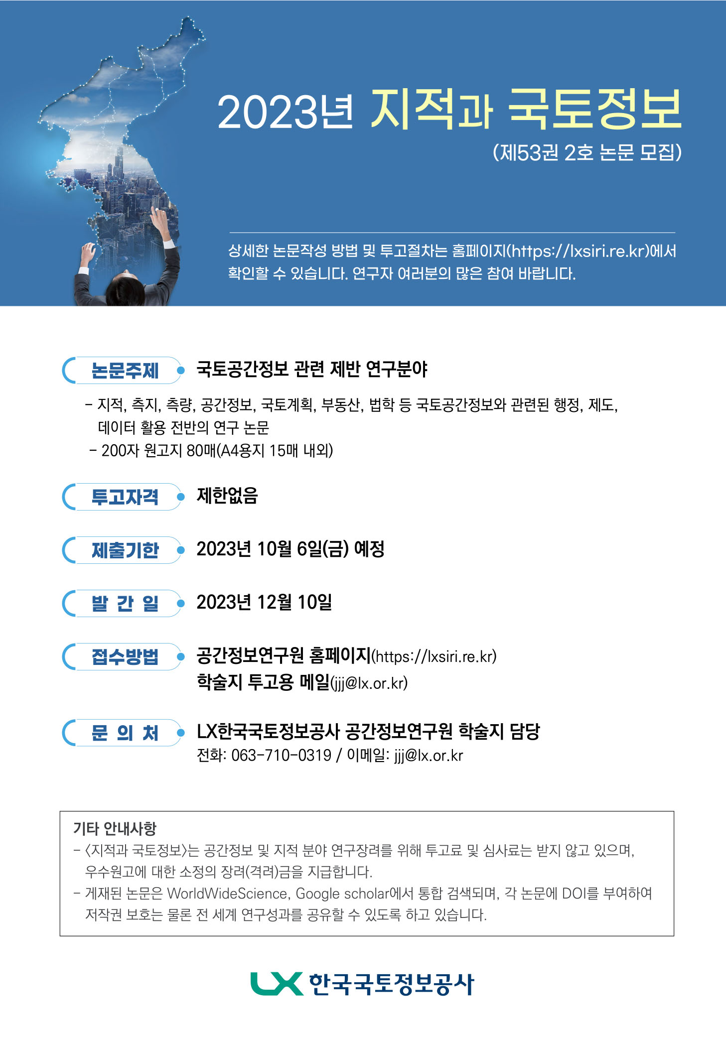 2023년 지적과 국토정보 (제53권 2호 논문 모집)  상세한 논문작성 방법 및 투고절차는？ 홈페이지(https://lxsiri.re.kr)에서 확인할 수 있습니다. 연구자 여러분의 많은 참여 바랍니다.  ㅇ 논문 주제 : 국토공간정보 관련 제반 연구분야 ？？ - 지적, 측지, 공간정보, 국토계획, 부동산, 법학 등 국토공간정보와 관련된 행정, 제도, 데이터 활용 전반의 연구 논문 ？？ - 200자 원고지 80매(A4용지 15매 내외)  ㅇ 투고자격 : 제한없음  ㅇ 제출기한 : 2023년 10월 6일(금) 예정  ㅇ 발간일 : 2023년 12월 10일  ㅇ 접수방법 : 공간정보연구원 홈페이지(https://lxsiri.re.kr) ？？？ 학술지 투고용 메일(jjj@lx.or.kr)  ㅇ 문의처 : LX한국국토정보공사 공간정보연구원 학술지 담당 ？？？ 전화 : 063-710-0319 / 이메일 : jjj@lx.or.kr  ㅇ 기타 안내사항 ？？ - <지적과 국토정보>는 공간정보 및 지적 분야 연구장려를 위해 투고료 및 심사료는 받지 않고 있으며, ？？？？？？ 우수원고에 대한 소정의 장려(격려)금을 지급합니다. ？？ - 게재된 논문은 WorldWideScience, Ｇooｇle scholar에서 통합 검색되며, 각 논문에 DOI를 부여하여 ？？？？？？ 저작권 보호는 물론 전 세계 연구성과를 공유할 수 있도록 하고 있습니다.    LX 한국국토정보공사   * 첨부파일 옆의 미리보기 아이콘을 클릭하시면 내용을 확인할 수 있습니다.
