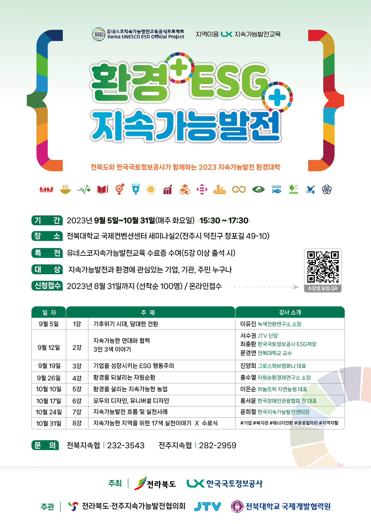 유네스코지속가능발전교육공식프로젝트 지역이음 LX지속가능발전교육  환경+ESG+지속가능발전 - 전북도와 한국국토정보공사가 함께하는 2023 지속가능발전 환경대학  기간: 2023년 9월 5일 ~ 10월 31일(매주 화요일) 15:30 ~ 17:30 장소: 전북대학교 국제컨벤션센터 세미나실2(전주시 덕진구 창포길 49-10) 특전: 유네스코지속가능발전교육 수료증 수여(5강이상 출석 시) 신청접수: 2023년 8월31일까지(선착순100명) / 온라인접수  수강생 모집 QR코드  9월5일 1강 기후위기시대, 담대한 전환 이유진 녹색전환연구소 소장 9월12일 2강 지속가능한 연대와 협력 3인3색 이야기 서수권 JTV단장, 최충환 LX ESG 처장, 문경연 전북대 교수 9월19일 3강 기업을 성장시키는 ESG행동주의 진양희 그로스허브컴퍼니 대표 9월26일 4강 환경을 되살리는 자원순환 홍수열 자원순환경제연구소 소장 10월10일 5강 환경을 살리는 지속가능한 농업 10월17일 6강 모두의 디자인, 유니버셜 디자인 홍서윤 한국장애인관광협회 전 대표 10월24일 7강 지속가능발전 흐름 및 실천사례 윤희철 한국지속가능발전센터장 10월31일 8강 지속가능한 지역을 위한 17색 실천이야기 및 수료식 #기업 #복지관 #에너지전환 #공공일자리 #지역자활  문의: 전북지속협 232-3543 전주지속협 282-2959 주최: 전라북도, 한국국토정보공사 주관: 전라북도 및 전주지속가능발전협의회, JTV, 전북대학교 국제개발협력원