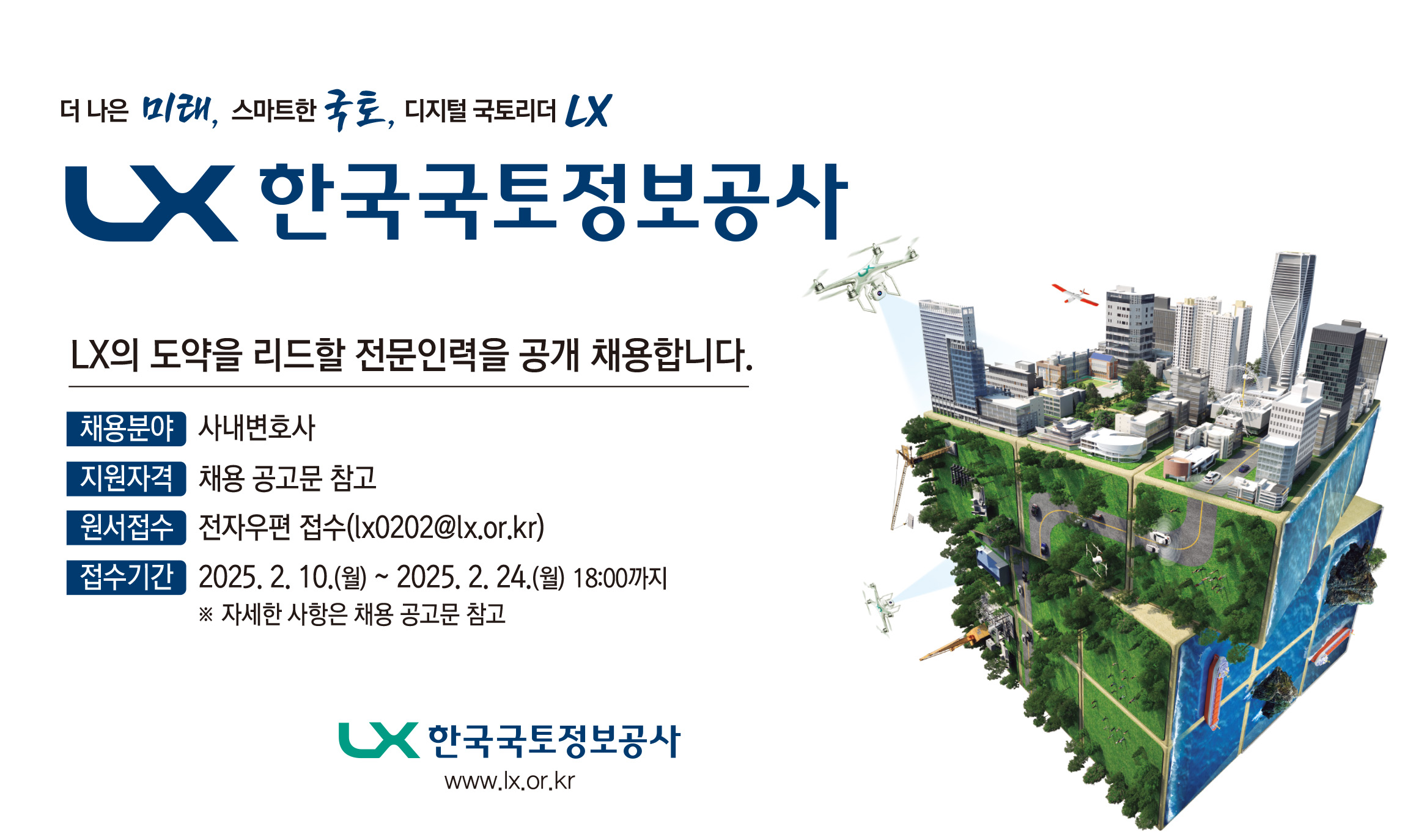 

	
		
		
			더 나은 미래, 스마트한 국토, 디지털 국토리더 LX. LX 한국국토정보공사 LX의 도약을 리드할 전문인력을 공개 채용합니다. 채용분야 - 사내변호사 지원자격 - 채용 공고문 참고 원서접수 - 전자우편 접수(lx0202@lx.or.kr) 접수기간 - 2025.2.10(월) ~ 2025.2.24(월) 18:00까지 ※자세한 사항은 채용 공고문 참고 LX 한국국토정보공사 www.lx.or.kr
		
	
	