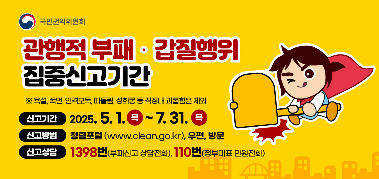  국민권익위원회 관행적 부패· 갑질행위 집중신고기간 욕설, 폭언, 인격모독, 따돌림, 성희롱 등 직장내 괴롭힘은 제외 신고기간 2025.5.1.(목)~7.31(목) 신고방법 청렴포털(www.clean.go.kr), 우편, 방문 신고상담 1398번(부패신고 상담전화), 110번(정부대표 민원전화)